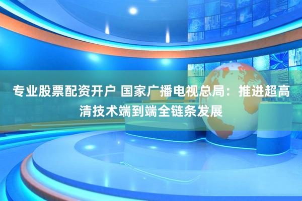 专业股票配资开户 国家广播电视总局：推进超高清技术端到端全链条发展