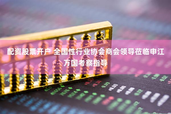 配资股票开户 全国性行业协会商会领导莅临申江万国考察指导
