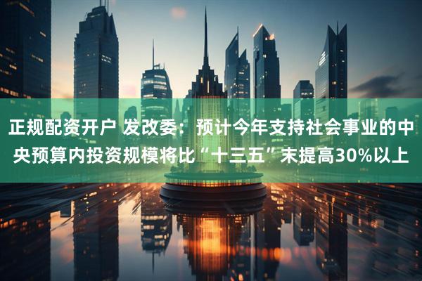 正规配资开户 发改委：预计今年支持社会事业的中央预算内投资规模将比“十三五”末提高30%以上