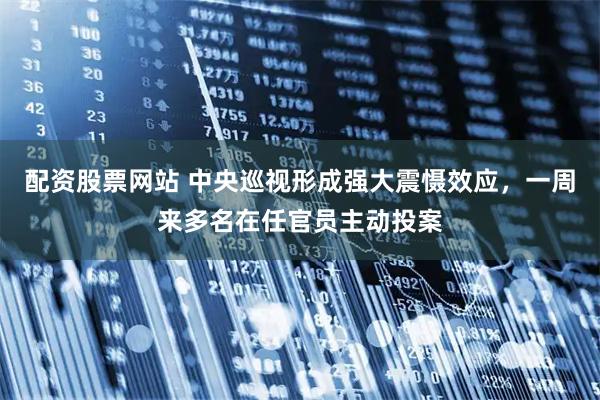 配资股票网站 中央巡视形成强大震慑效应，一周来多名在任官员主动投案