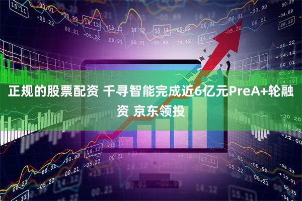 正规的股票配资 千寻智能完成近6亿元PreA+轮融资 京东领投