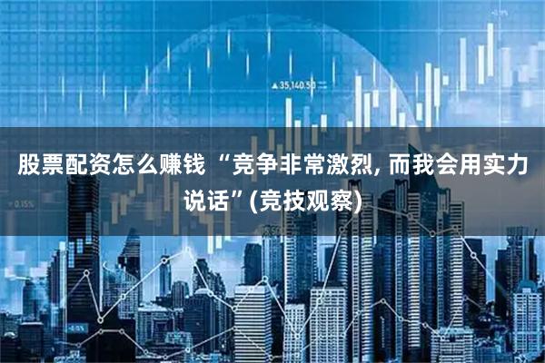 股票配资怎么赚钱 “竞争非常激烈, 而我会用实力说话”(竞技观察)