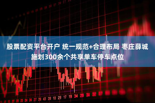 股票配资平台开户 统一规范+合理布局 枣庄薛城施划300余个共享单车停车点位