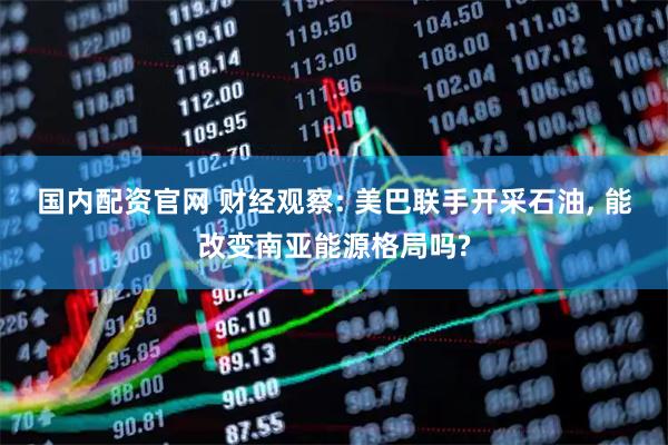 国内配资官网 财经观察: 美巴联手开采石油, 能改变南亚能源格局吗?