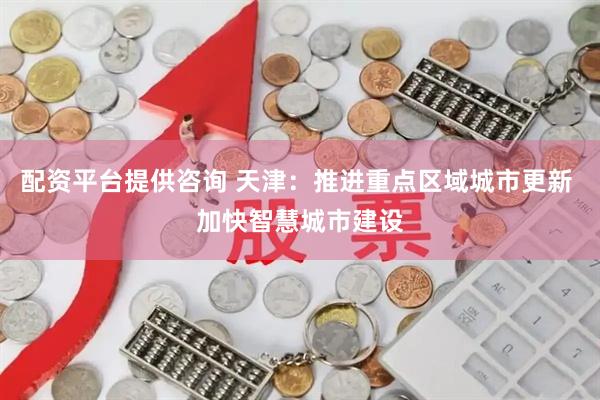 配资平台提供咨询 天津：推进重点区域城市更新 加快智慧城市建设