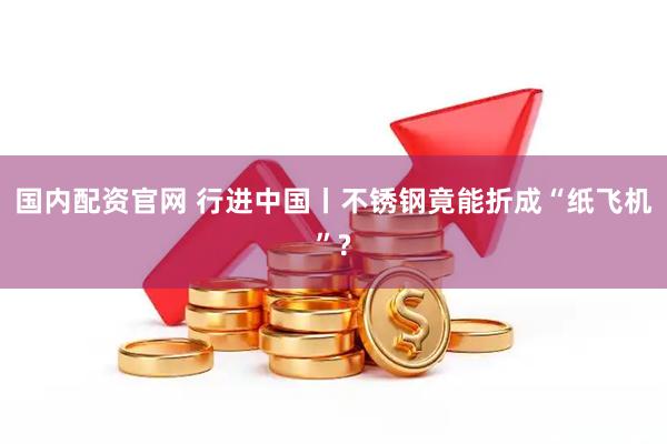 国内配资官网 行进中国丨不锈钢竟能折成“纸飞机”?