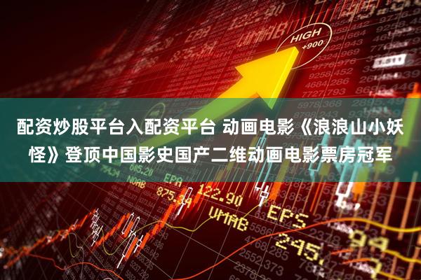 配资炒股平台入配资平台 动画电影《浪浪山小妖怪》登顶中国影史国产二维动画电影票房冠军