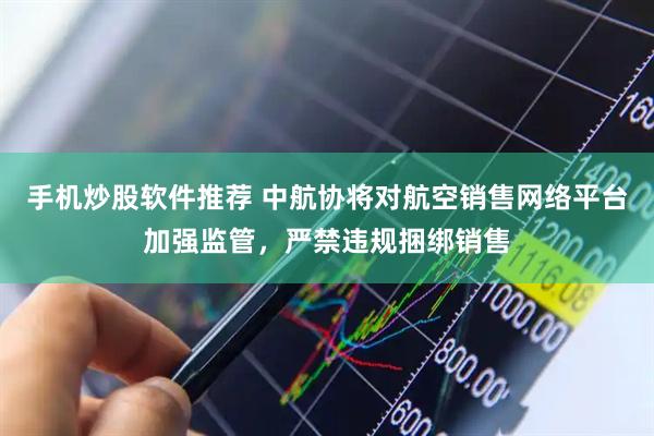 手机炒股软件推荐 中航协将对航空销售网络平台加强监管，严禁违规捆绑销售