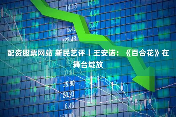 配资股票网站 新民艺评丨王安诺：《百合花》在舞台绽放