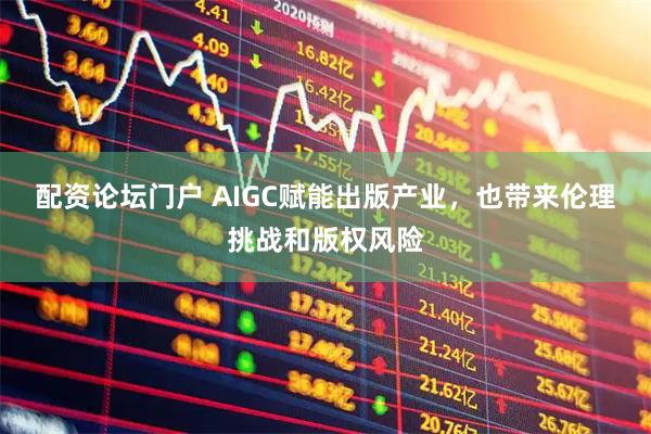 配资论坛门户 AIGC赋能出版产业，也带来伦理挑战和版权风险