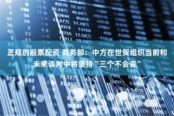 正规的股票配资 商务部：中方在世贸组织当前和未来谈判中将坚持“三个不会变”