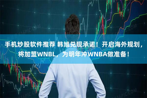 手机炒股软件推荐 韩旭兑现承诺！开启海外规划，将加盟WNBL，为明年冲WNBA做准备！