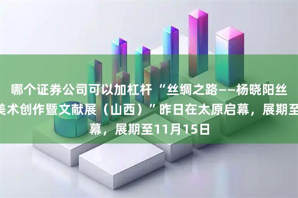 哪个证券公司可以加杠杆 “丝绸之路——杨晓阳丝路四十年美术创作暨文献展(山西)”昨日在太原启幕,展期至11月15日