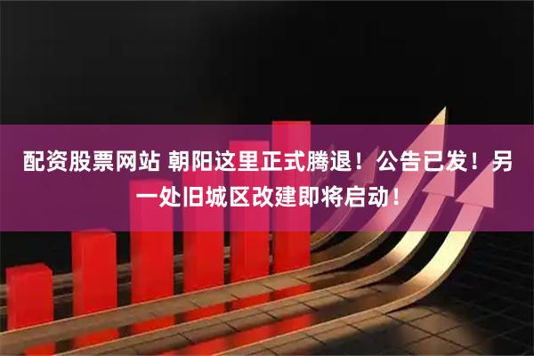 配资股票网站 朝阳这里正式腾退！公告已发！另一处旧城区改建即将启动！