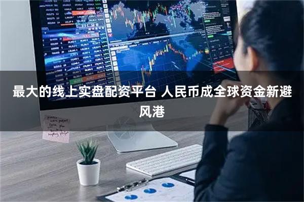 最大的线上实盘配资平台 人民币成全球资金新避风港