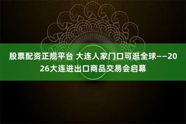 股票配资正规平台 大连人家门口可逛全球——2026大连进出口商品交易会启幕