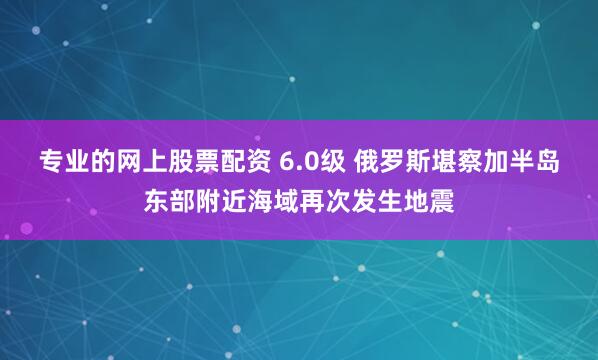 专业的网上股票配资 6.0级 俄罗斯堪察加半岛东部附近海域再次发生地震