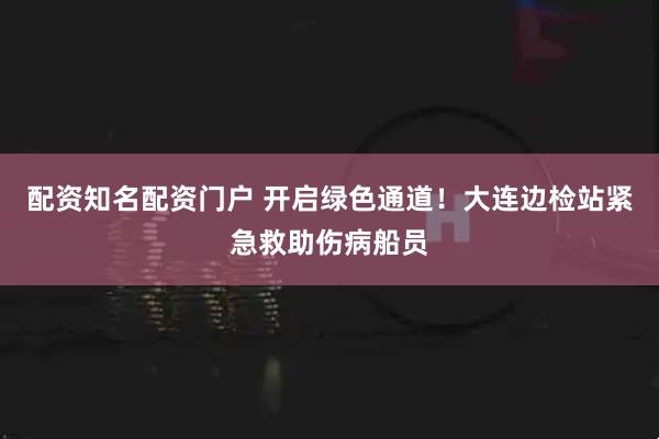 配资知名配资门户 开启绿色通道！大连边检站紧急救助伤病船员