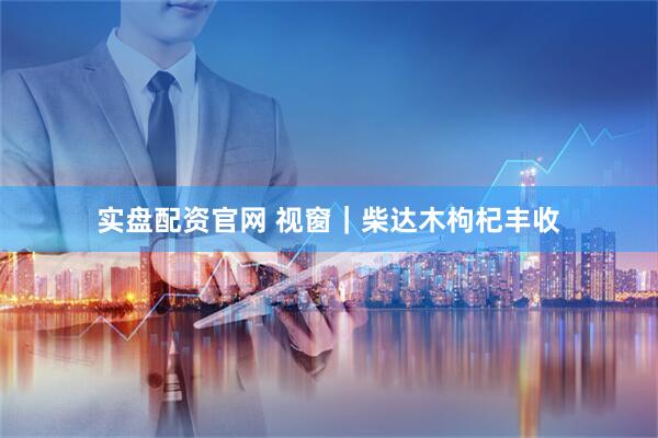 实盘配资官网 视窗｜柴达木枸杞丰收