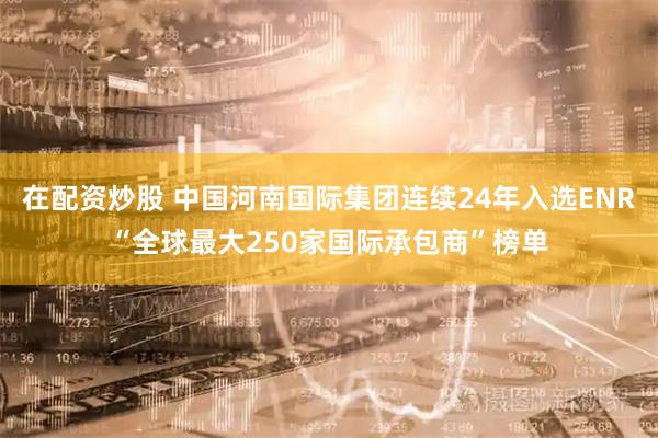 在配资炒股 中国河南国际集团连续24年入选ENR“全球最大250家国际承包商”榜单