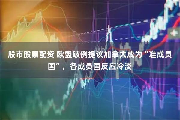 股市股票配资 欧盟破例提议加拿大成为“准成员国”，各成员国反应冷淡