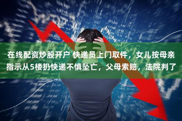 在线配资炒股开户 快递员上门取件，女儿按母亲指示从5楼扔快递不慎坠亡，父母索赔，法院判了