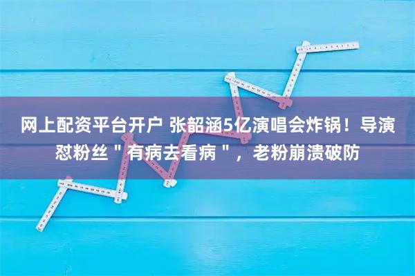 网上配资平台开户 张韶涵5亿演唱会炸锅！导演怼粉丝＂有病去看病＂，老粉崩溃破防
