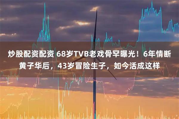炒股配资配资 68岁TVB老戏骨罕曝光！6年情断黄子华后，43岁冒险生子，如今活成这样