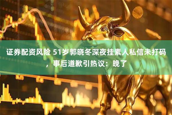 证券配资风险 51岁郭晓冬深夜挂素人私信未打码，事后道歉引热议：晚了